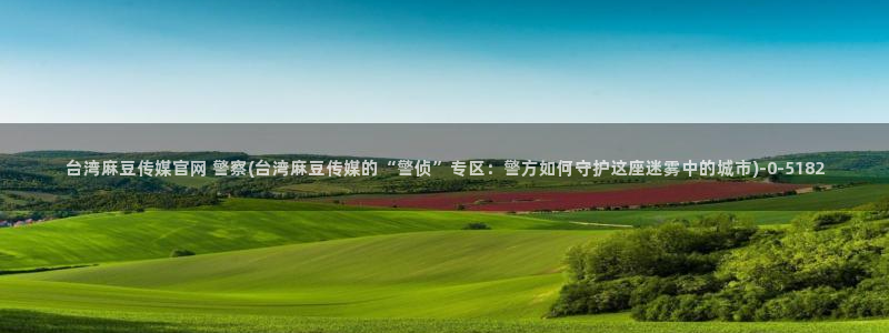 麻豆视频 最新更新：台湾麻豆传媒官网 警察(台湾