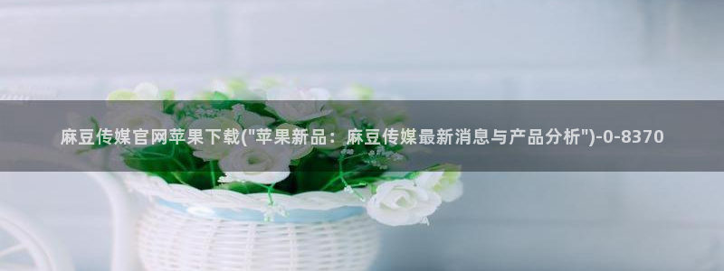 麻豆 视频：麻豆传媒官网苹果下载(\